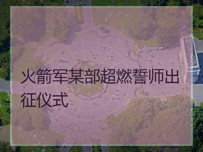 火箭军某部超燃誓师出征仪式